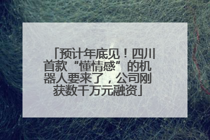 预计年底见！四川首款“懂情感”的机器人要来了，公司刚获数千万元融资
