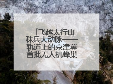 飞越太行山 秣兵大动脉——轨道上的京津冀首批无人机蜂巢投入汛期实战