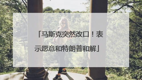 马斯克突然改口！表示愿意和特朗普和解