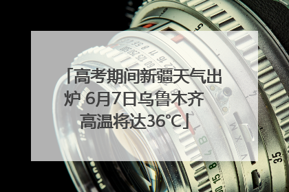 高考期间新疆天气出炉 6月7日乌鲁木齐高温将达36℃