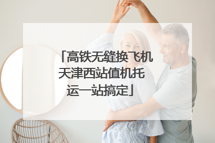 高铁无缝换飞机 天津西站值机托运一站搞定