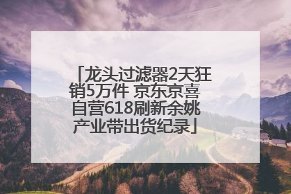 龙头过滤器2天狂销5万件 京东京喜自营618刷新余姚产业带出货纪录