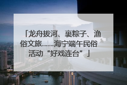 龙舟拔河、裹粽子、渔俗文旅……海宁端午民俗活动“好戏连台”