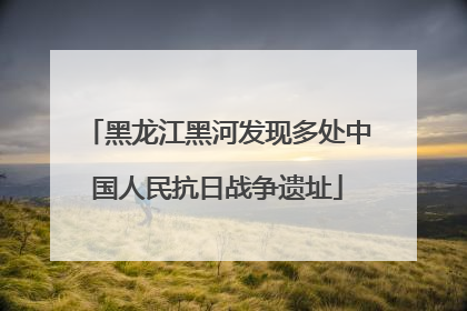 黑龙江黑河发现多处中国人民抗日战争遗址