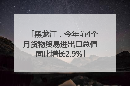 黑龙江：今年前4个月货物贸易进出口总值同比增长2.9%