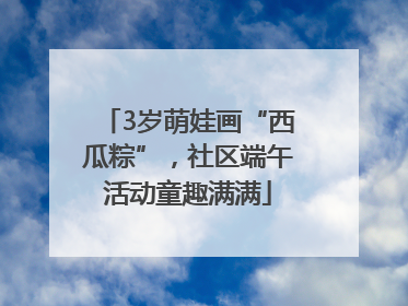 3岁萌娃画“西瓜粽”，社区端午活动童趣满满