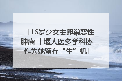 16岁少女患卵巢恶性肿瘤 十堰人医多学科协作为她留存“生”机