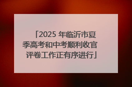 2025 年临沂市夏季高考和中考顺利收官 评卷工作正有序进行