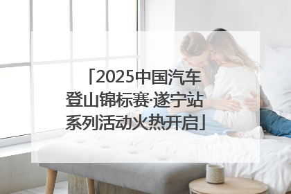 2025中国汽车登山锦标赛·遂宁站系列活动火热开启