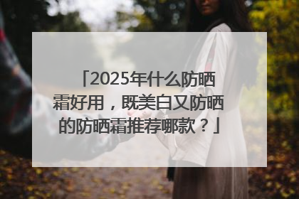 2025年什么防晒霜好用，既美白又防晒的防晒霜推荐哪款？
