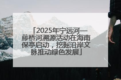 2025年宁远河—藤桥河溯源活动在海南保亭启动，挖掘沿岸文脉推动绿色发展