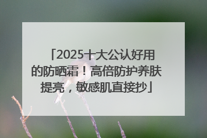 2025十大公认好用的防晒霜！高倍防护养肤提亮，敏感肌直接抄