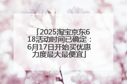 2025淘宝京东618活动时间已确定：6月17日开始买优惠力度最大最便宜