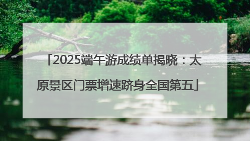 2025端午游成绩单揭晓：太原景区门票增速跻身全国第五