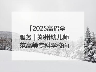 2025高招全服务｜郑州幼儿师范高等专科学校向“新”聚力向“优”提质 努力打造特色鲜明的高水平师范院校