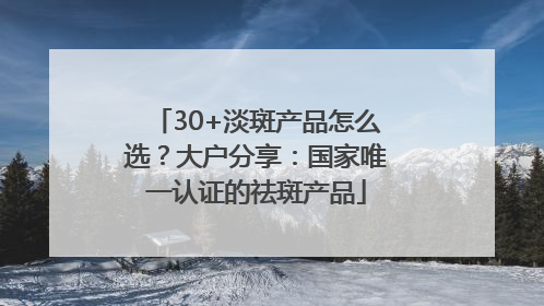 30+淡斑产品怎么选？大户分享：国家唯一认证的祛斑产品