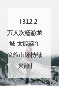 312.2万人次畅游龙城 太原端午文旅市场持续火热