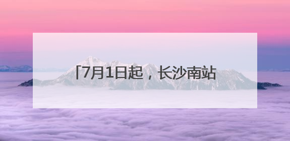 7月1日起，长沙南站的列车有这些新变化
