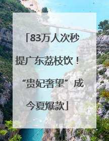 83万人次秒提广东荔枝饮！“贵妃奢望”成今夏爆款