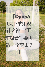 OpenAI买下苹果设计之神 “王炸组合”要再造一个苹果？